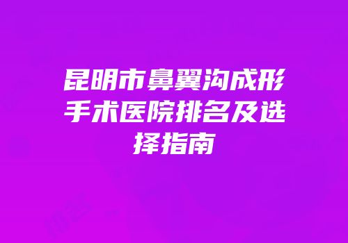 昆明市鼻翼沟成形手术医院排名及选择指南