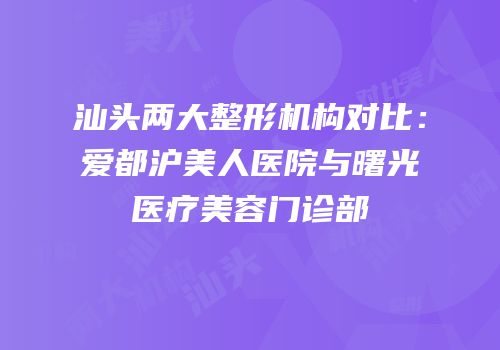 汕头两大整形机构对比：爱都沪美人医院与曙光医疗美容门诊部