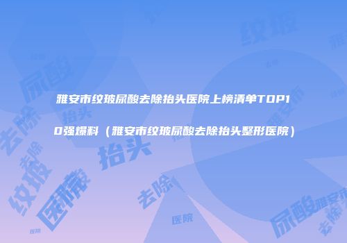 雅安市纹玻尿酸去除抬头医院上榜清单TOP10强爆料（雅安市纹玻尿酸去除抬头整形医院）