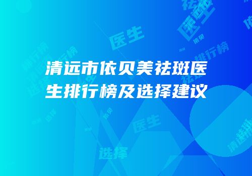 清远市依贝美祛斑医生排行榜及选择建议