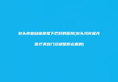 包头市做自体骨隆下巴好的医院(包头鸿宾极光医疗美容门诊部整形必看的)