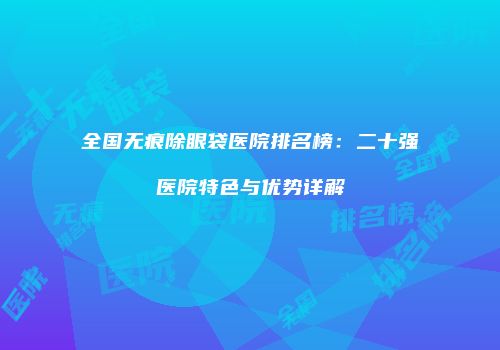全国无痕除眼袋医院排名榜：二十强医院特色与优势详解