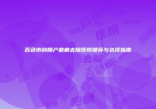 百色市剖腹产疤痕去除医院推荐与选择指南