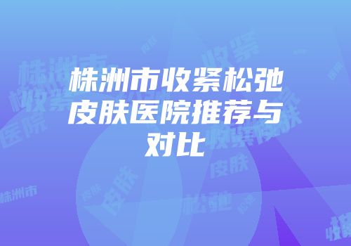 株洲市收紧松弛皮肤医院推荐与对比