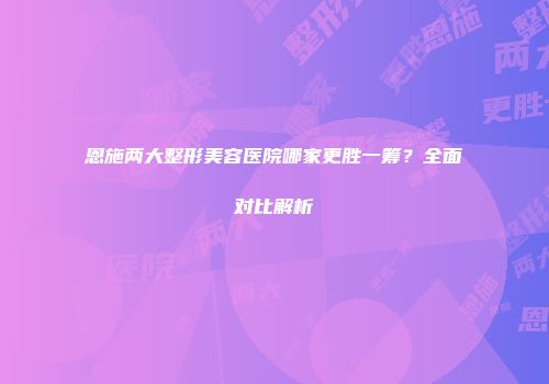 恩施两大整形美容医院哪家更胜一筹？全面对比解析
