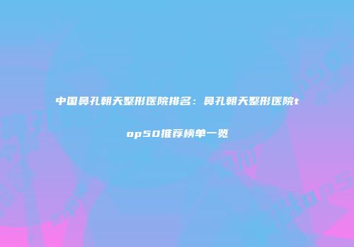 中国鼻孔朝天整形医院排名：鼻孔朝天整形医院top50推荐榜单一览