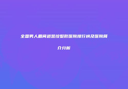 全国男人眉间道竖纹整形医院排行榜及医院简介分析