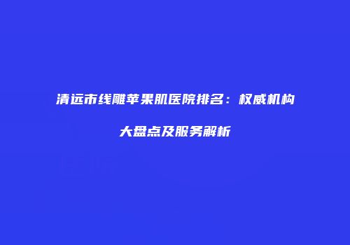 清远市线雕苹果肌医院排名：权威机构大盘点及服务解析