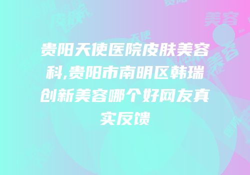 贵阳天使医院皮肤美容科,贵阳市南明区韩瑞创新美容哪个好网友真实反馈