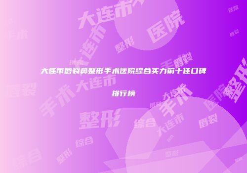 大连市唇裂鼻整形手术医院综合实力前十佳口碑排行榜