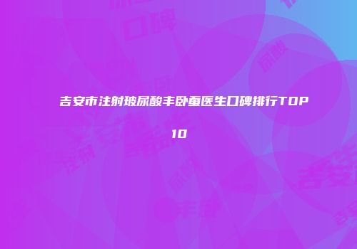 吉安市注射玻尿酸丰卧蚕医生口碑排行TOP10