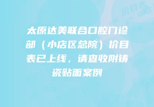 太原达美联合口腔门诊部（小店区总院）价目表已上线，请查收附铸瓷贴面案例