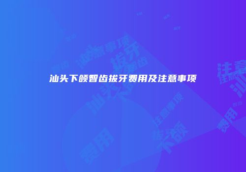 汕头下颌智齿拔牙费用及注意事项