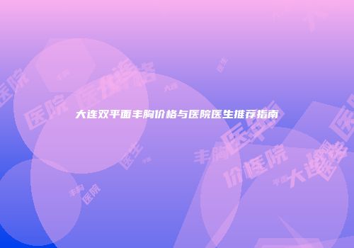 大连双平面丰胸价格与医院医生推荐指南