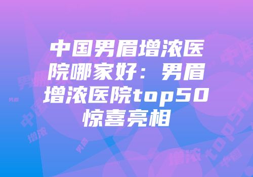 中国男眉增浓医院哪家好：男眉增浓医院top50惊喜亮相