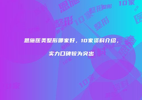恩施医美整形哪家好，10家资料介绍，实力口碑较为突出