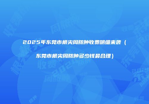 2025年东莞市根尖周脓肿收费明细来袭（东莞市根尖周脓肿多少钱最合理）