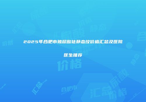 2025年合肥市玻尿酸祛静态纹价格汇总及医院医生推荐