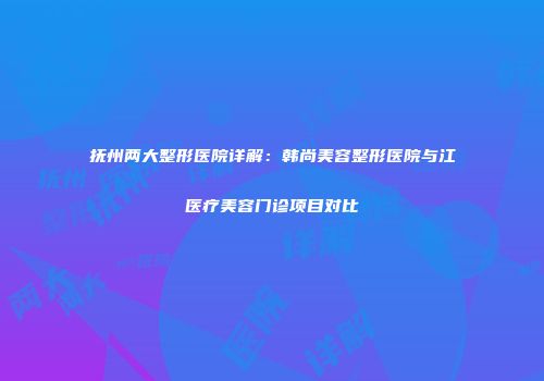 抚州两大整形医院详解：韩尚美容整形医院与江医疗美容门诊项目对比