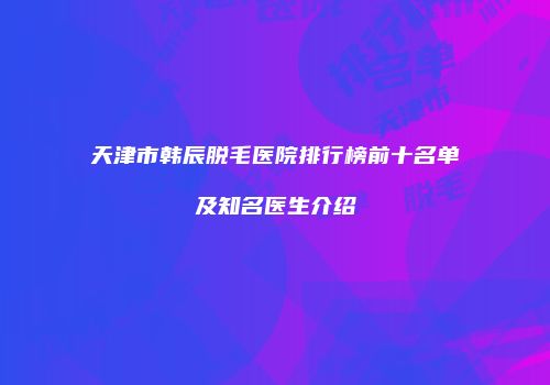 天津市韩辰脱毛医院排行榜前十名单及知名医生介绍