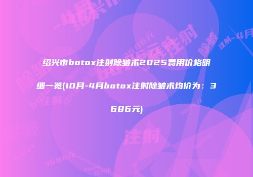 绍兴市botox注射除皱术2025费用价格明细一览(10月-4月botox注射除皱术均价为：3686元)