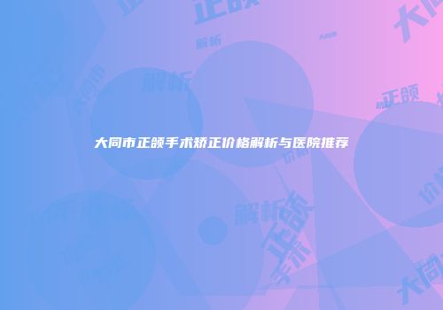 大同市正颌手术矫正价格解析与医院推荐