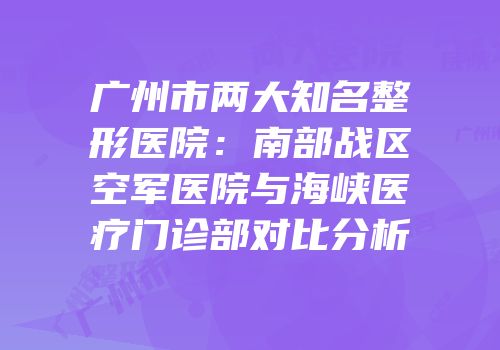 广州市两大知名整形医院：南部战区空军医院与海峡医疗门诊部对比分析
