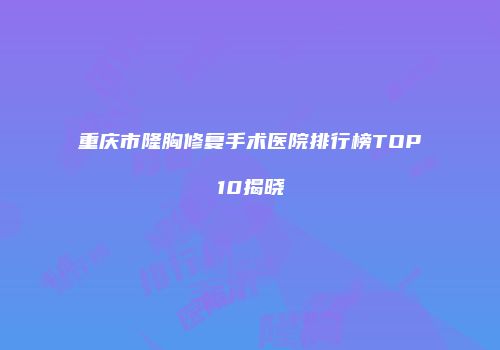 重庆市隆胸修复手术医院排行榜TOP10揭晓