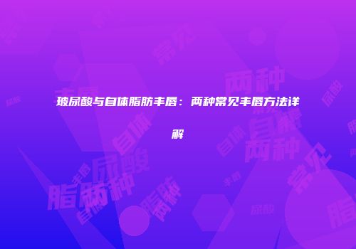 玻尿酸与自体脂肪丰唇：两种常见丰唇方法详解