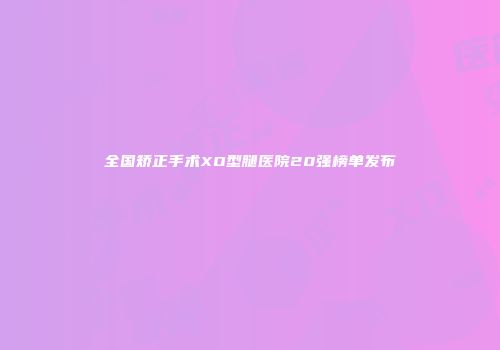 全国矫正手术XO型腿医院20强榜单发布
