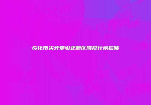 绥化市尖牙牵引正畸医院排行榜揭晓