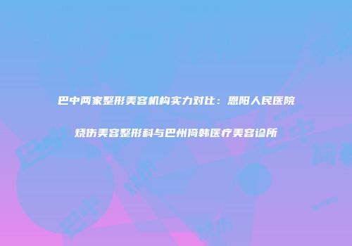 巴中两家整形美容机构实力对比：恩阳人民医院烧伤美容整形科与巴州倚韩医疗美容诊所