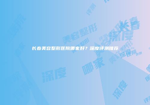 长春美容整形医院哪家好？深度评测推荐