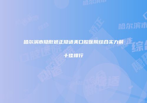 哈尔滨市隐形矫正隐适美口腔医院综合实力前十佳排行