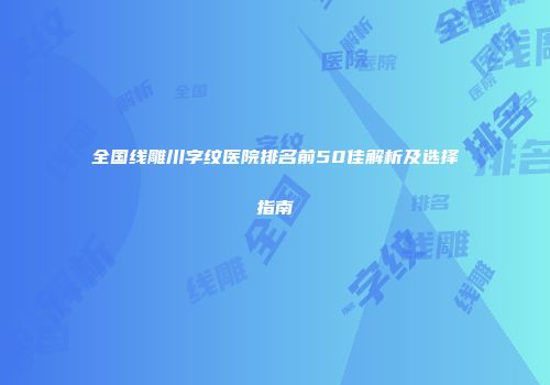 全国线雕川字纹医院排名前50佳解析及选择指南