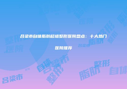 吕梁市自体脂肪移植整形医院盘点：十大热门医院推荐