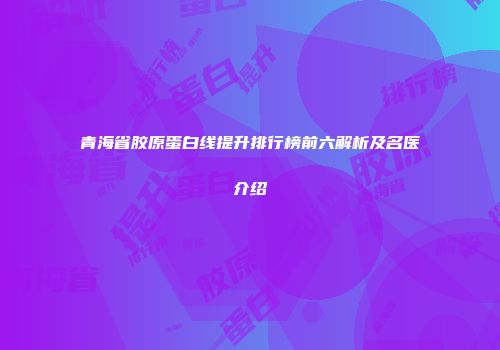 青海省胶原蛋白线提升排行榜前六解析及名医介绍