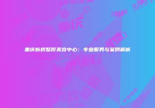 重庆新桥整形美容中心：专业服务与案例解析