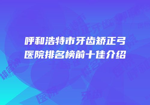 呼和浩特市牙齿矫正弓医院排名榜前十佳介绍