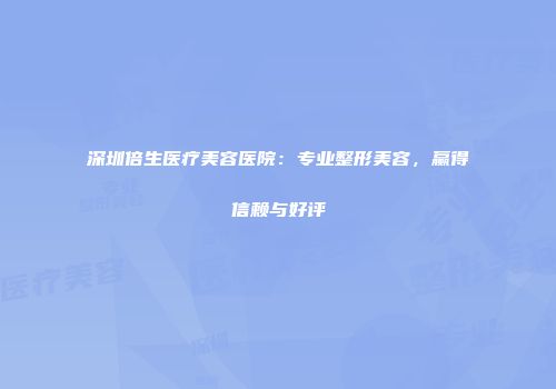 深圳倍生医疗美容医院：专业整形美容，赢得信赖与好评