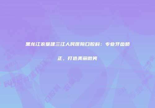 黑龙江农垦建三江人民医院口腔科：专业牙齿矫正，打造美丽微笑