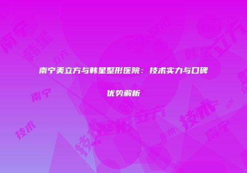 南宁美立方与韩星整形医院：技术实力与口碑优势解析