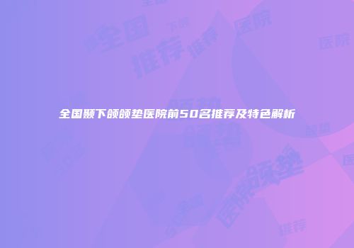 全国颞下颌颌垫医院前50名推荐及特色解析