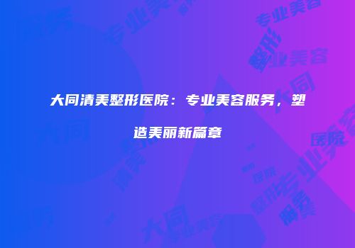 大同清美整形医院：专业美容服务，塑造美丽新篇章