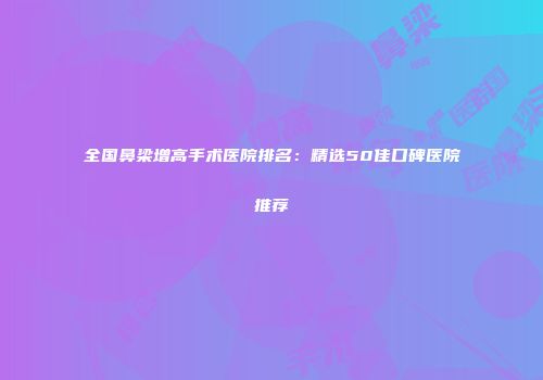 全国鼻梁增高手术医院排名：精选50佳口碑医院推荐