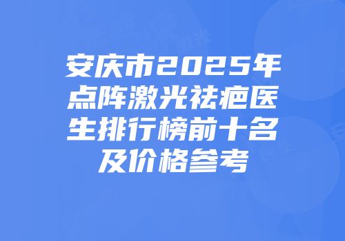 安庆市2025年点阵激光祛疤医生排行榜前十名及价格参考