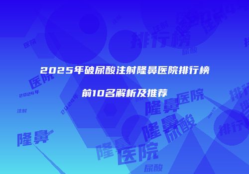2025年破尿酸注射隆鼻医院排行榜前10名解析及推荐