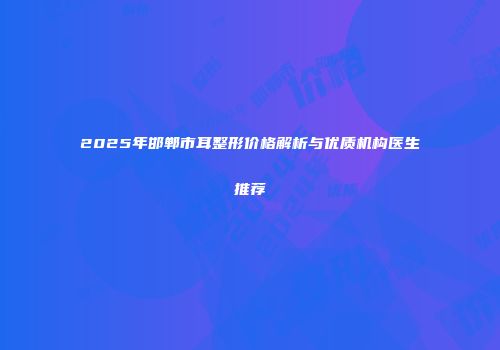2025年邯郸市耳整形价格解析与优质机构医生推荐