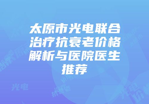 太原市光电联合治疗抗衰老价格解析与医院医生推荐