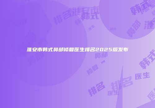 淮安市韩式鼻部修复医生排名2025版发布